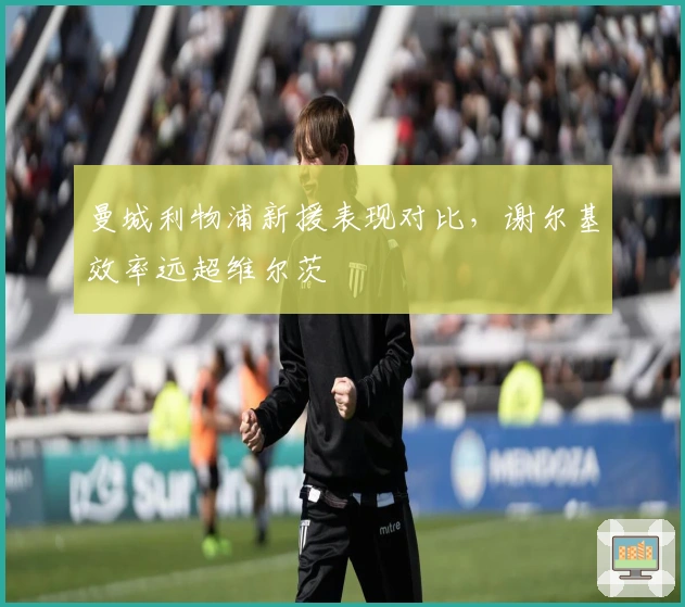 曼城利物浦新援表现对比，谢尔基效率远超维尔茨