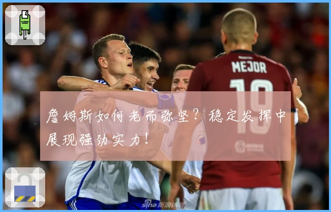 詹姆斯如何老而弥坚？稳定发挥中展现强劲实力！