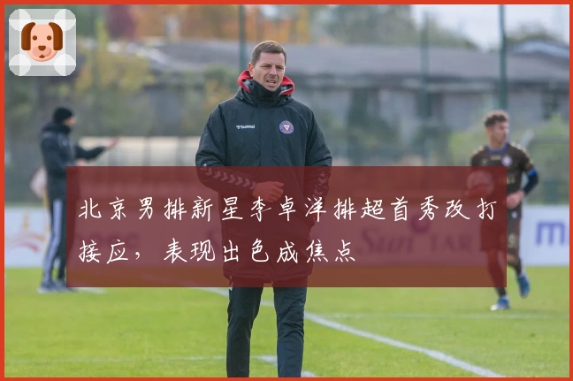 北京男排新星李卓洋排超首秀改打接应，表现出色成焦点