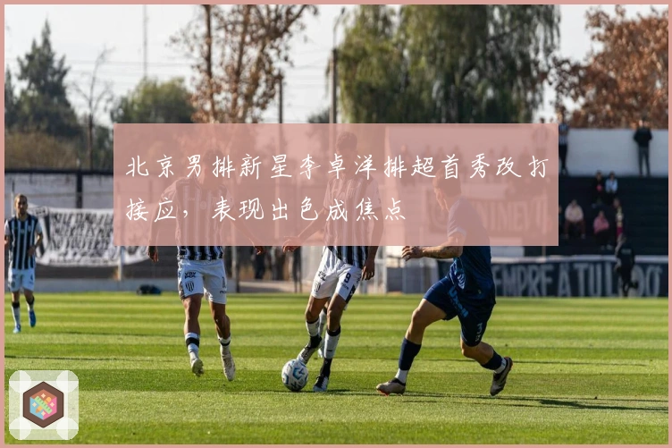 北京男排新星李卓洋排超首秀改打接应，表现出色成焦点