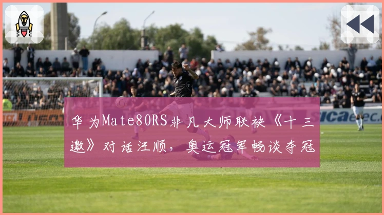 华为Mate80RS非凡大师联袂《十三邀》对话汪顺，奥运冠军畅谈夺冠之夜