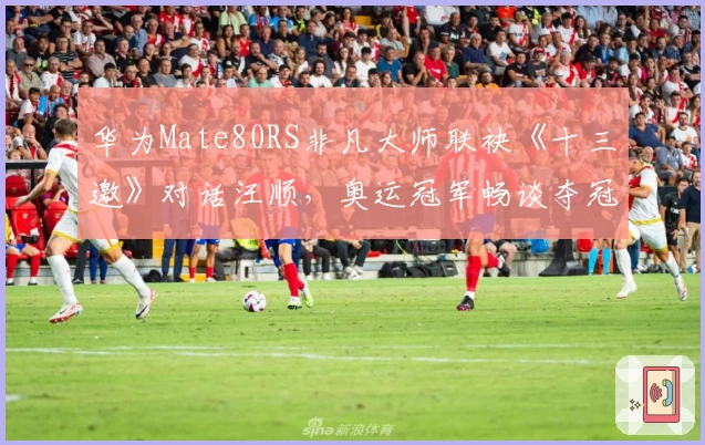 华为Mate80RS非凡大师联袂《十三邀》对话汪顺，奥运冠军畅谈夺冠之夜