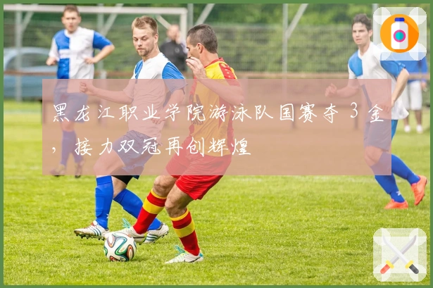 黑龙江职业学院游泳队国赛夺 3 金，接力双冠再创辉煌