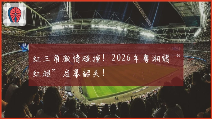 红三角激情碰撞！2026年粤湘赣“红超”启幕韶关！
