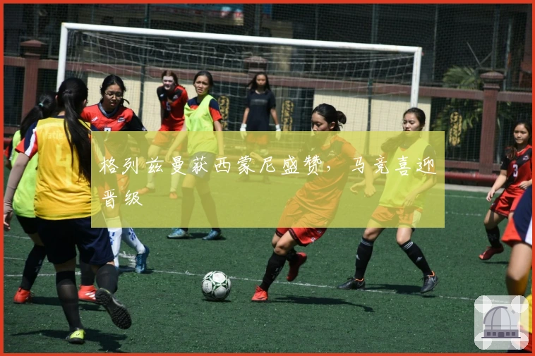 格列兹曼获西蒙尼盛赞，马竞喜迎晋级