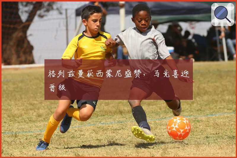 格列兹曼获西蒙尼盛赞，马竞喜迎晋级