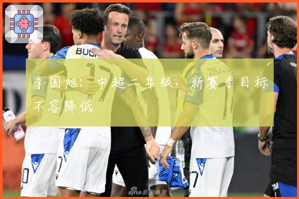 李国旭：中超二年级，新赛季目标不容降低
