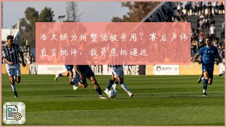 洛夫顿为何整场被弃用？赛后卢伟直言批评，裁员危机逼近